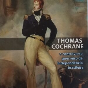 Thomas Cochrane : o controverso guerreiro da Independência brasileira – Memória ligeira sobre a trajetória do audaz comandante escocês